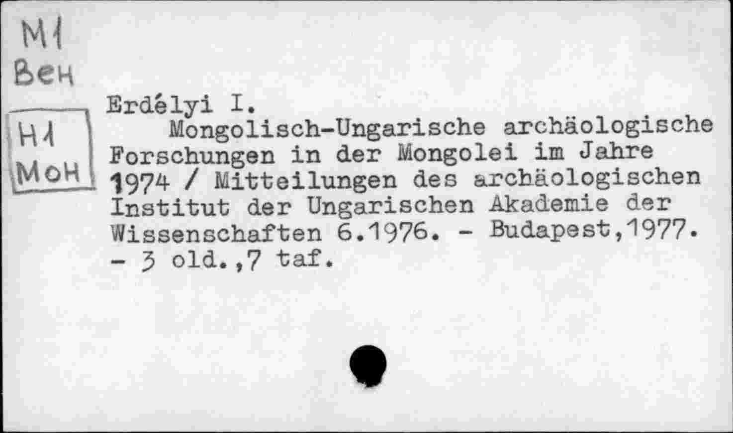 ﻿Вен
лГП
Erdélyi I.
Mongolisch-Ungarische archäologische Forschungen in der Mongolei im Jahre 1974 / Mitteilungen des archäologischen Institut der Ungarischen Akademie der Wissenschaften 6.1976. - Budapest,1977» - 5 old.,7 taf.